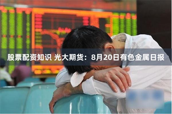 股票配资知识 光大期货：8月20日有色金属日报