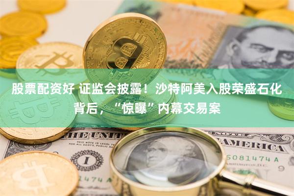 股票配资好 证监会披露！沙特阿美入股荣盛石化背后，“惊曝”内幕交易案