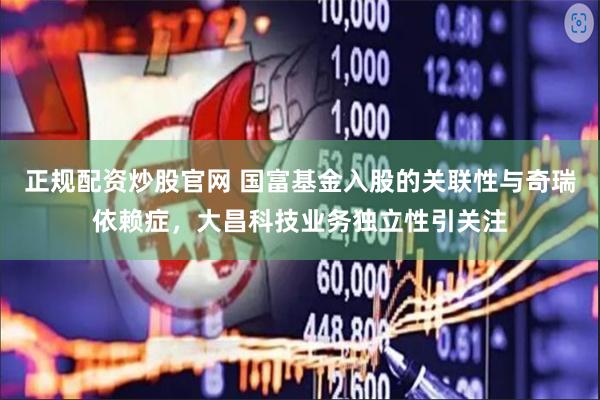 正规配资炒股官网 国富基金入股的关联性与奇瑞依赖症，大昌科技业务独立性引关注