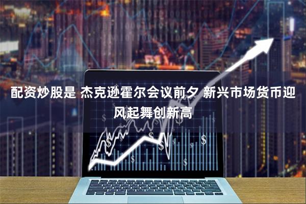 配资炒股是 杰克逊霍尔会议前夕 新兴市场货币迎风起舞创新高