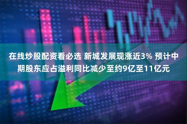 在线炒股配资看必选 新城发展现涨近3% 预计中期股东应占溢利同比减少至约9亿至11亿元