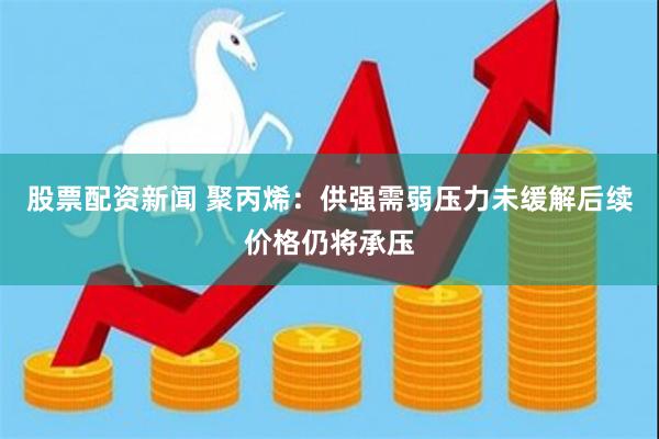 股票配资新闻 聚丙烯：供强需弱压力未缓解　后续价格仍将承压