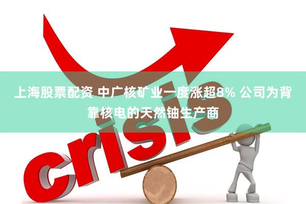 上海股票配资 中广核矿业一度涨超8% 公司为背靠核电的天然铀生产商