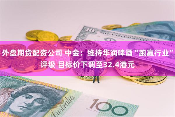 外盘期货配资公司 中金：维持华润啤酒“跑赢行业”评级 目标价下调至32.4港元