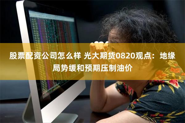 股票配资公司怎么样 光大期货0820观点：地缘局势缓和预期压制油价