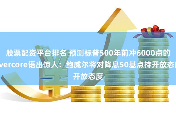 股票配资平台排名 预测标普500年前冲6000点的Evercore语出惊人：鲍威尔将对降息50基点持开放态度