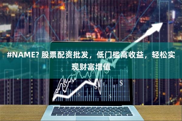 #NAME? 股票配资批发，低门槛高收益，轻松实现财富增值