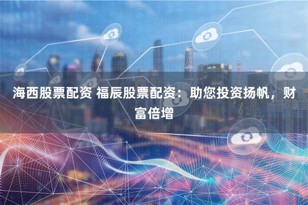 海西股票配资 福辰股票配资：助您投资扬帆，财富倍增