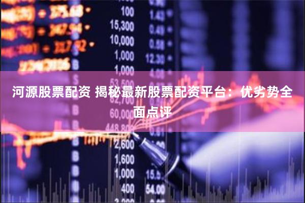 河源股票配资 揭秘最新股票配资平台：优劣势全面点评