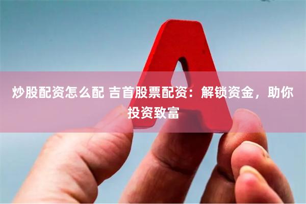 炒股配资怎么配 吉首股票配资：解锁资金，助你投资致富