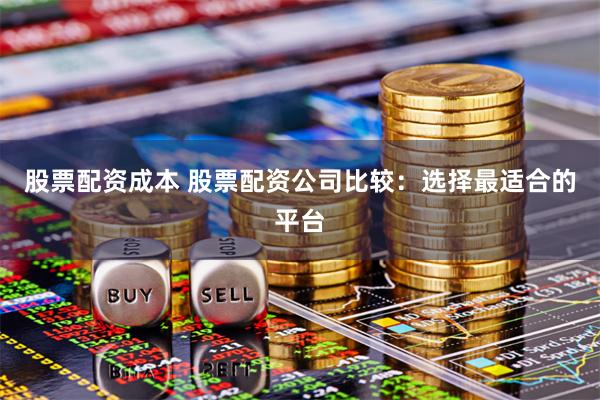 股票配资成本 股票配资公司比较：选择最适合的平台