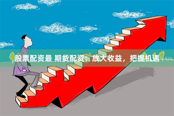 股票配资最 期货配资：放大收益，把握机遇