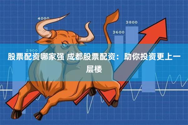 股票配资哪家强 成都股票配资：助你投资更上一层楼