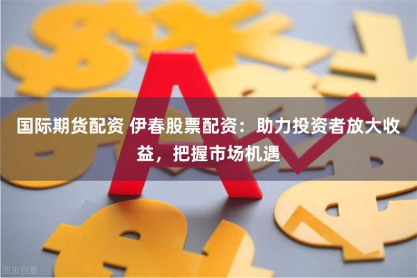 国际期货配资 伊春股票配资：助力投资者放大收益，把握市场机遇