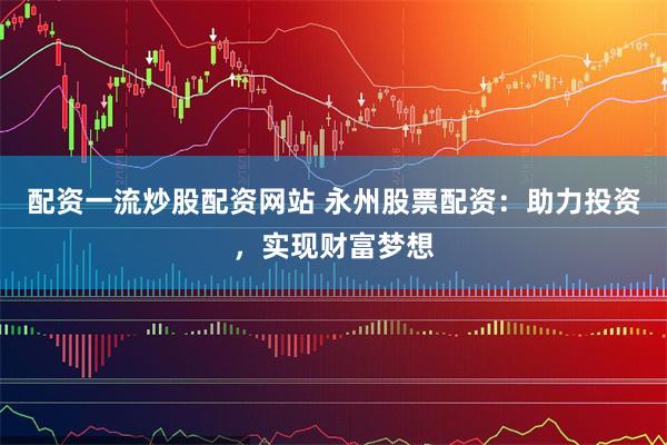 配资一流炒股配资网站 永州股票配资：助力投资，实现财富梦想