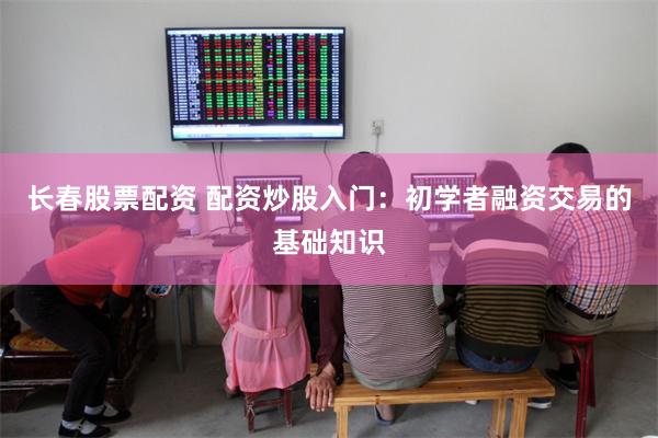 长春股票配资 配资炒股入门：初学者融资交易的基础知识