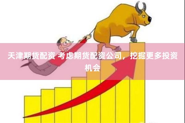 天津期货配资 考虑期货配资公司，挖掘更多投资机会