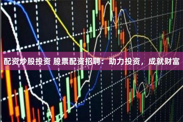 配资炒股投资 股票配资招聘：助力投资，成就财富