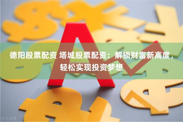 德阳股票配资 塔城股票配资：解锁财富新高度，轻松实现投资梦想