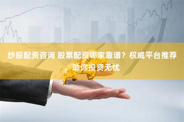炒股配资咨询 股票配资哪家靠谱？权威平台推荐，助你投资无忧