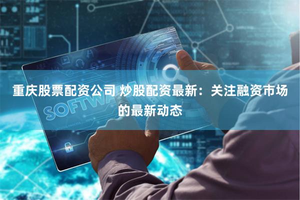 重庆股票配资公司 炒股配资最新：关注融资市场的最新动态