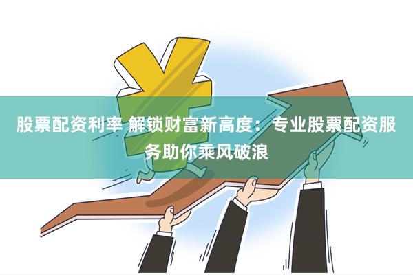 股票配资利率 解锁财富新高度：专业股票配资服务助你乘风破浪
