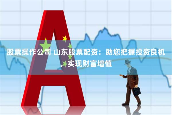 股票操作公司 山东股票配资：助您把握投资良机，实现财富增值
