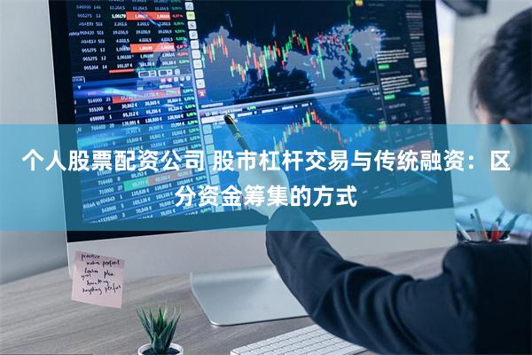 个人股票配资公司 股市杠杆交易与传统融资：区分资金筹集的方式