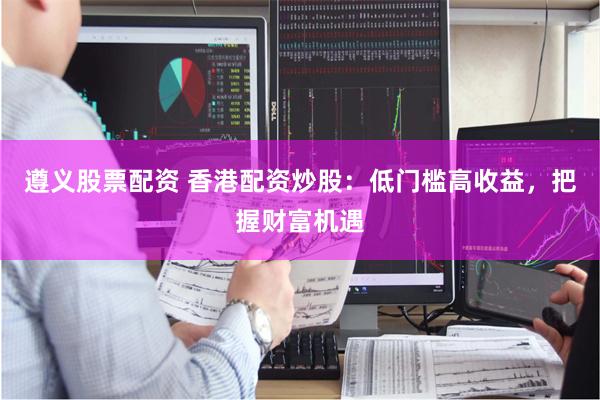 遵义股票配资 香港配资炒股：低门槛高收益，把握财富机遇