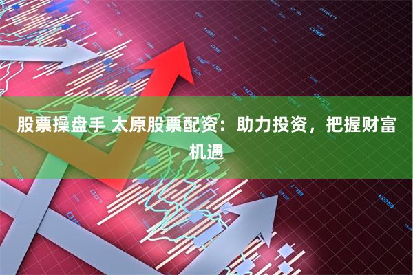 股票操盘手 太原股票配资：助力投资，把握财富机遇