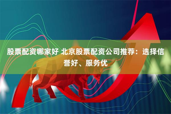 股票配资哪家好 北京股票配资公司推荐：选择信誉好、服务优
