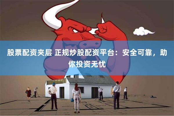 股票配资夹层 正规炒股配资平台：安全可靠，助你投资无忧