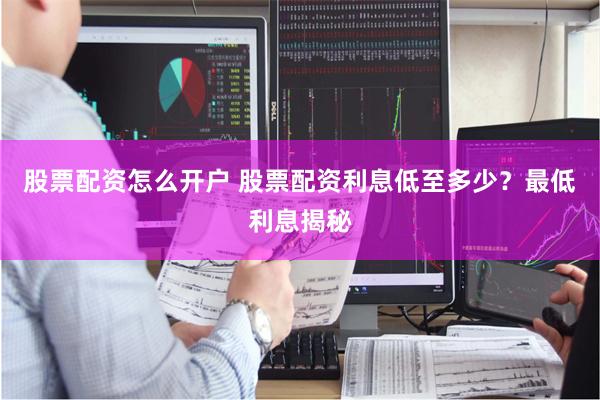 股票配资怎么开户 股票配资利息低至多少？最低利息揭秘