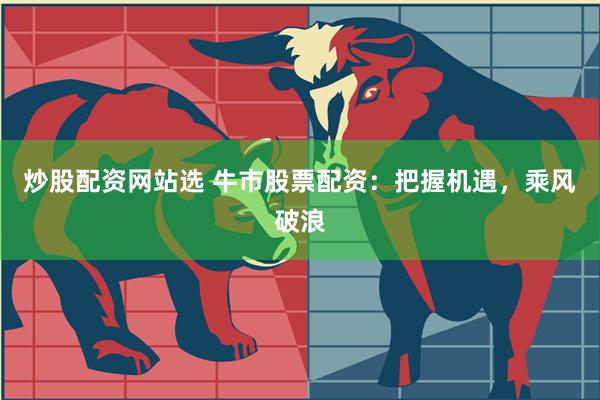 炒股配资网站选 牛市股票配资：把握机遇，乘风破浪