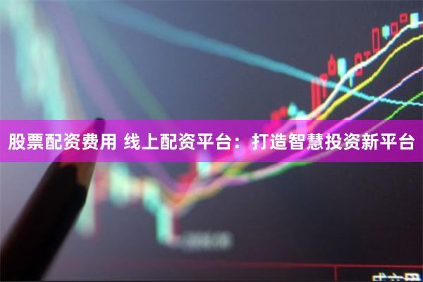 股票配资费用 线上配资平台：打造智慧投资新平台