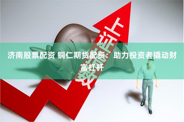 济南股票配资 铜仁期货配资：助力投资者撬动财富杠杆