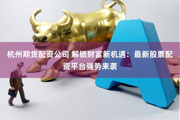 杭州期货配资公司 解锁财富新机遇：最新股票配资平台强势来袭