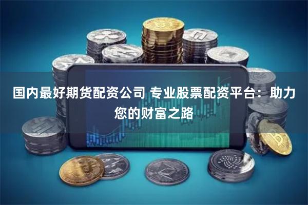 国内最好期货配资公司 专业股票配资平台：助力您的财富之路