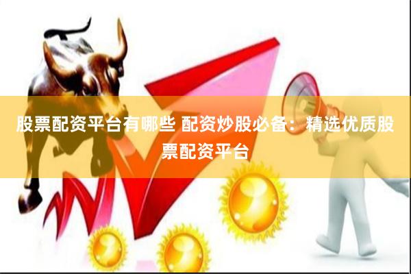 股票配资平台有哪些 配资炒股必备：精选优质股票配资平台
