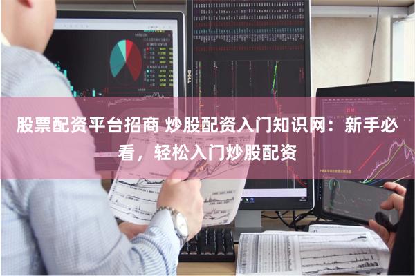 股票配资平台招商 炒股配资入门知识网：新手必看，轻松入门炒股配资