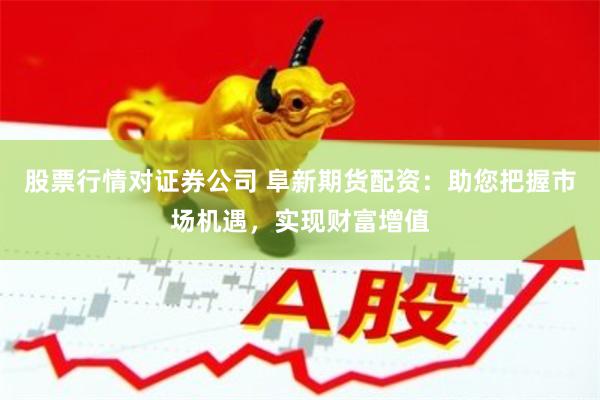 股票行情对证券公司 阜新期货配资:助您把握市场机遇,实现财富增值