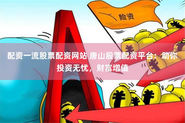 配资一流股票配资网站 唐山股票配资平台：助你投资无忧，财富增值