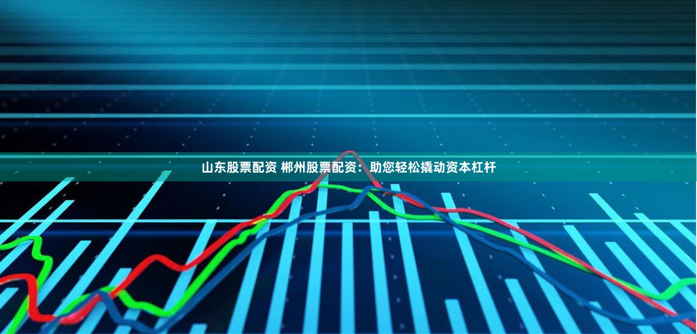 山东股票配资 郴州股票配资：助您轻松撬动资本杠杆