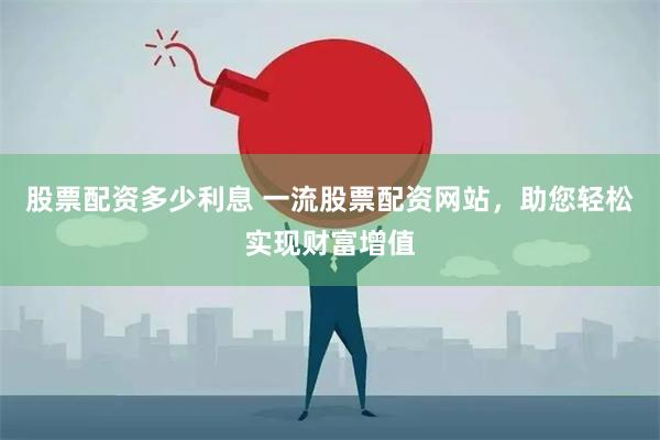 股票配资多少利息 一流股票配资网站，助您轻松实现财富增值