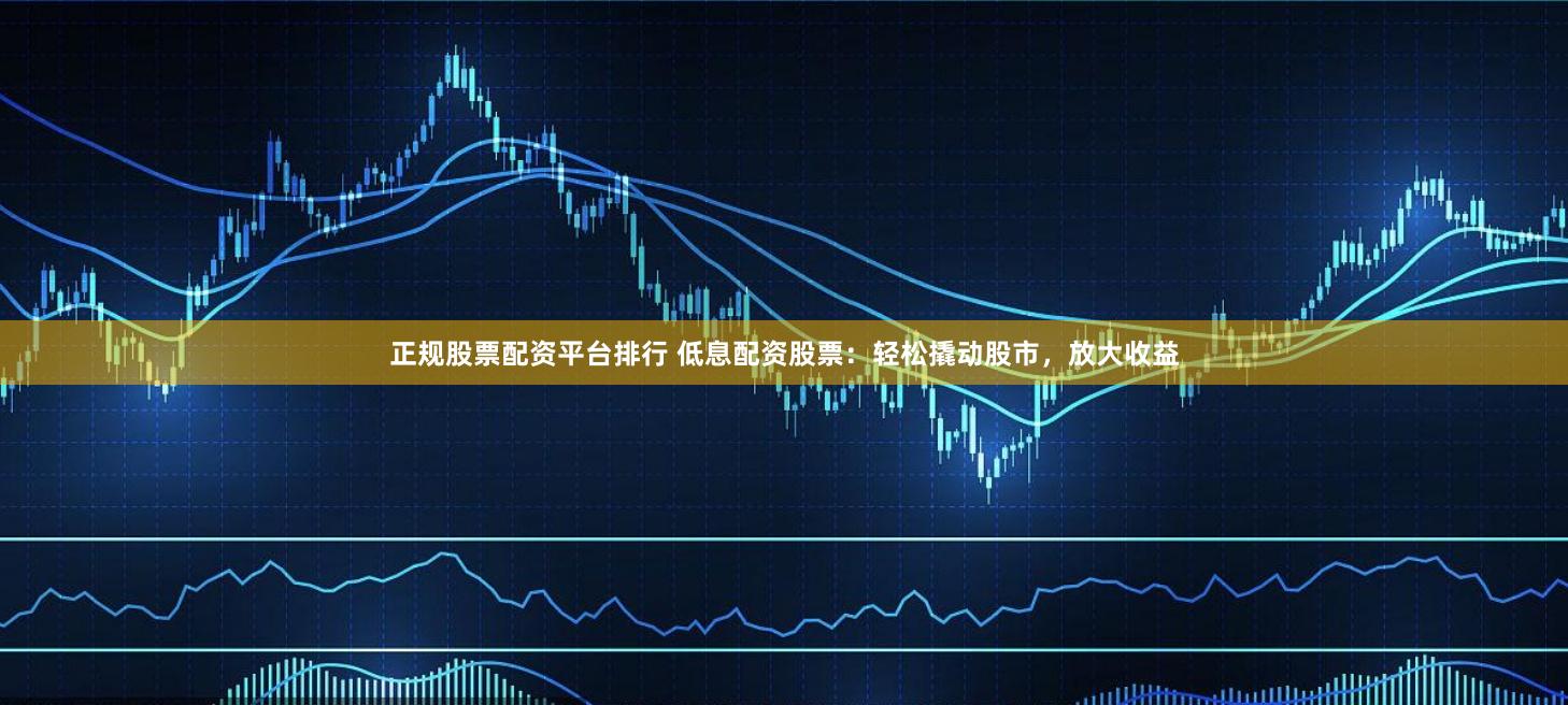 正规股票配资平台排行 低息配资股票：轻松撬动股市，放大收益
