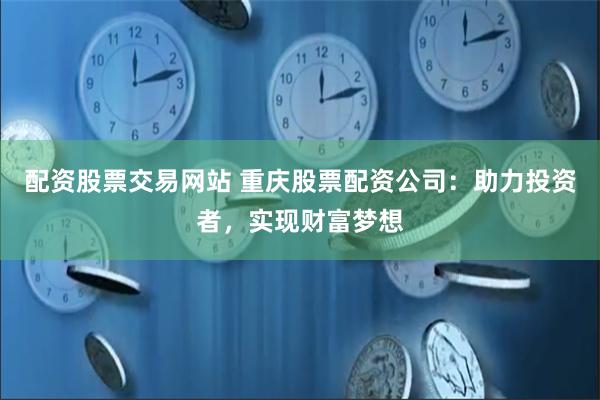 配资股票交易网站 重庆股票配资公司：助力投资者，实现财富梦想
