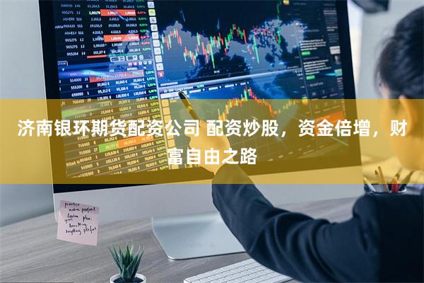 济南银环期货配资公司 配资炒股，资金倍增，财富自由之路