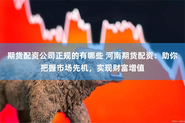 期货配资公司正规的有哪些 河南期货配资:助你把握市场先机,实现财富增值