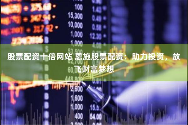 股票配资十倍网站 恩施股票配资：助力投资，放飞财富梦想