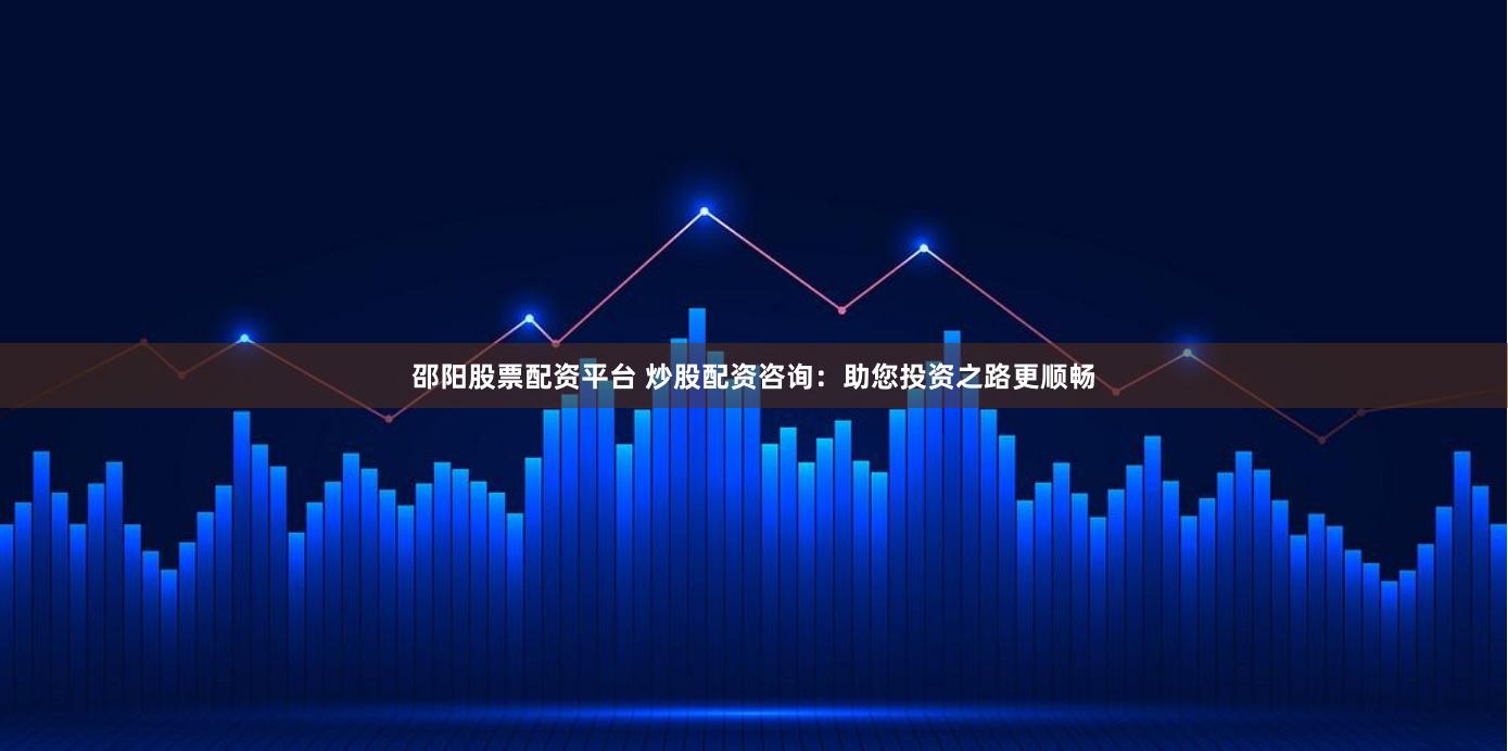 邵阳股票配资平台 炒股配资咨询：助您投资之路更顺畅